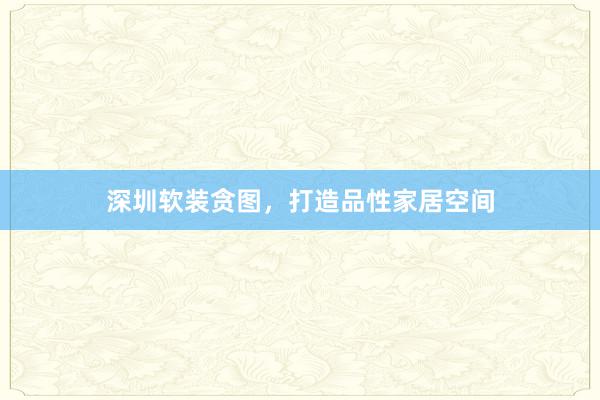 深圳软装贪图，打造品性家居空间